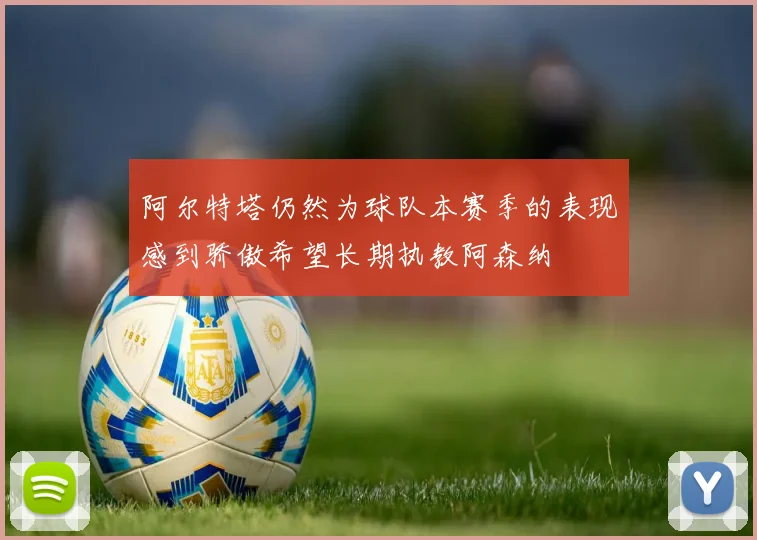 阿尔特塔仍然为球队本赛季的表现感到骄傲希望长期执教阿森纳